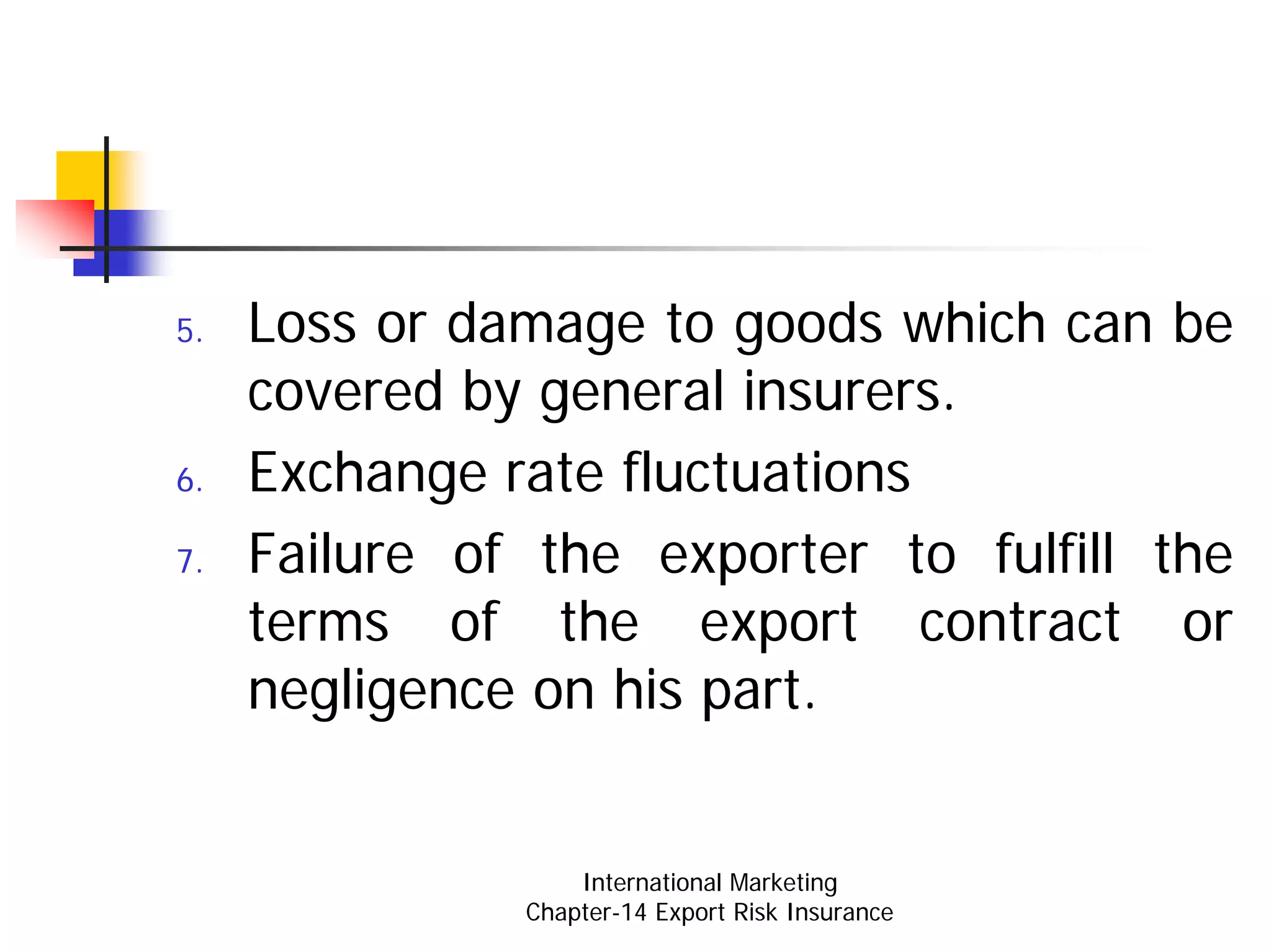 5.   Loss or damage to goods which can be
     covered by general insurers.
6.   Exchange rate fluctuations
7.   Failure of the exporter to fulfill the
     terms of the export contract or
     negligence on his part.


                   International Marketing
               Chapter-14 Export Risk Insurance
 