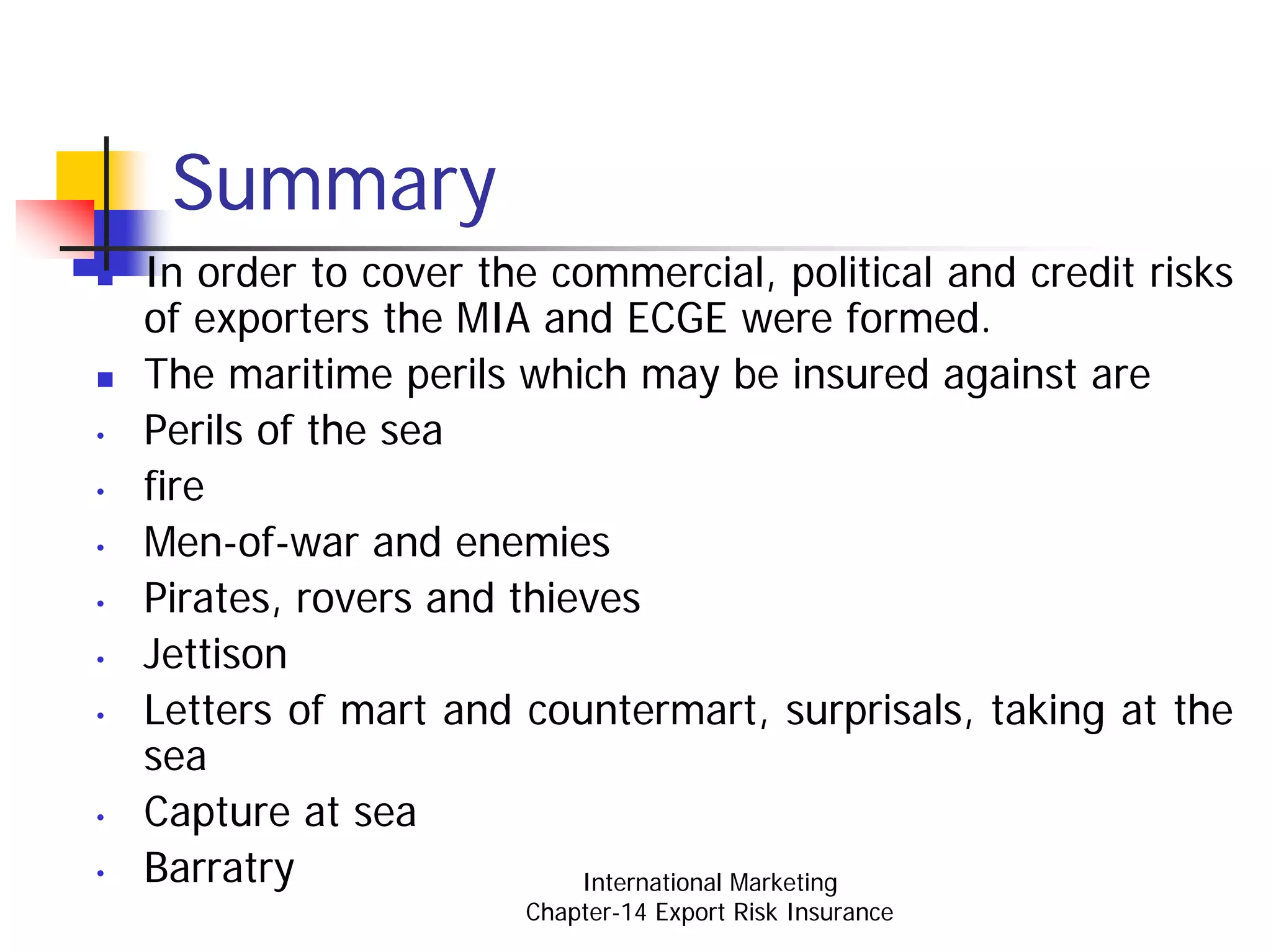 Summary
    In order to cover the commercial, political and credit risks
    of exporters the MIA and ECGE were formed.
    The maritime perils which may be insured against are
•   Perils of the sea
•   fire
•   Men-of-war and enemies
•   Pirates, rovers and thieves
•   Jettison
•   Letters of mart and countermart, surprisals, taking at the
    sea
•   Capture at sea
•   Barratry                International Marketing
                         Chapter-14 Export Risk Insurance
 