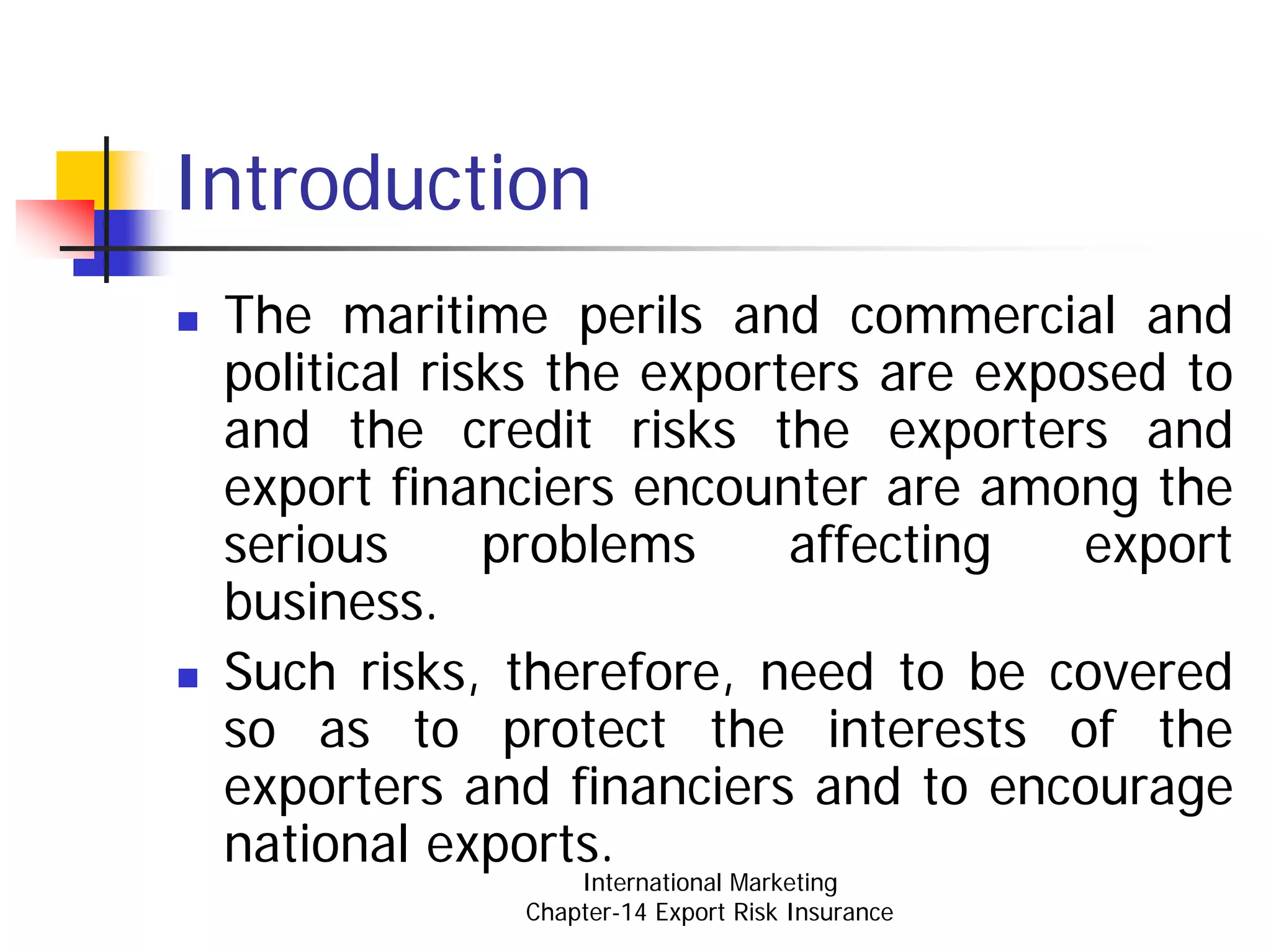 Introduction
 The maritime perils and commercial and
 political risks the exporters are exposed to
 and the credit risks the exporters and
 export financiers encounter are among the
 serious      problems     affecting   export
 business.
 Such risks, therefore, need to be covered
 so as to protect the interests of the
 exporters and financiers and to encourage
 national exports.
                  International Marketing
              Chapter-14 Export Risk Insurance
 