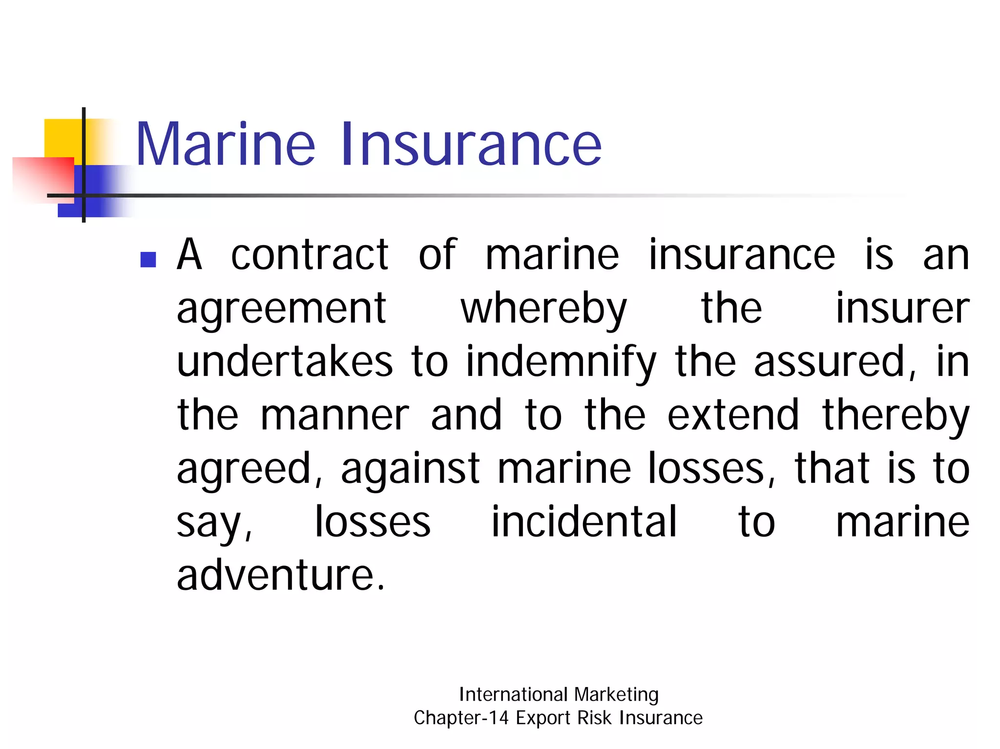 Marine Insurance
 A contract of marine insurance is an
 agreement     whereby     the    insurer
 undertakes to indemnify the assured, in
 the manner and to the extend thereby
 agreed, against marine losses, that is to
 say, losses incidental to marine
 adventure.

                 International Marketing
             Chapter-14 Export Risk Insurance
 