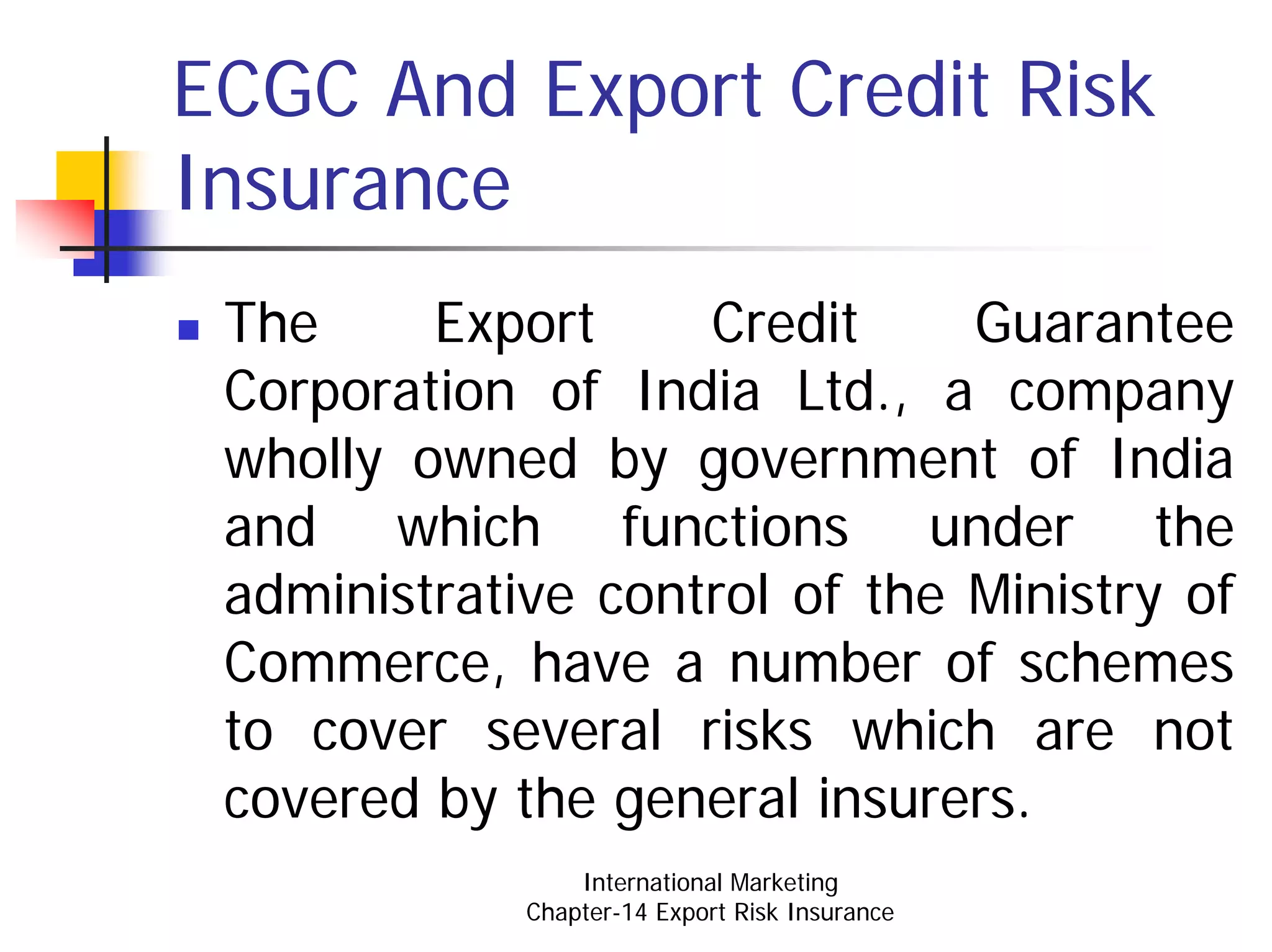 ECGC And Export Credit Risk
Insurance
 The     Export     Credit     Guarantee
 Corporation of India Ltd., a company
 wholly owned by government of India
 and which functions under the
 administrative control of the Ministry of
 Commerce, have a number of schemes
 to cover several risks which are not
 covered by the general insurers.
                 International Marketing
             Chapter-14 Export Risk Insurance
 