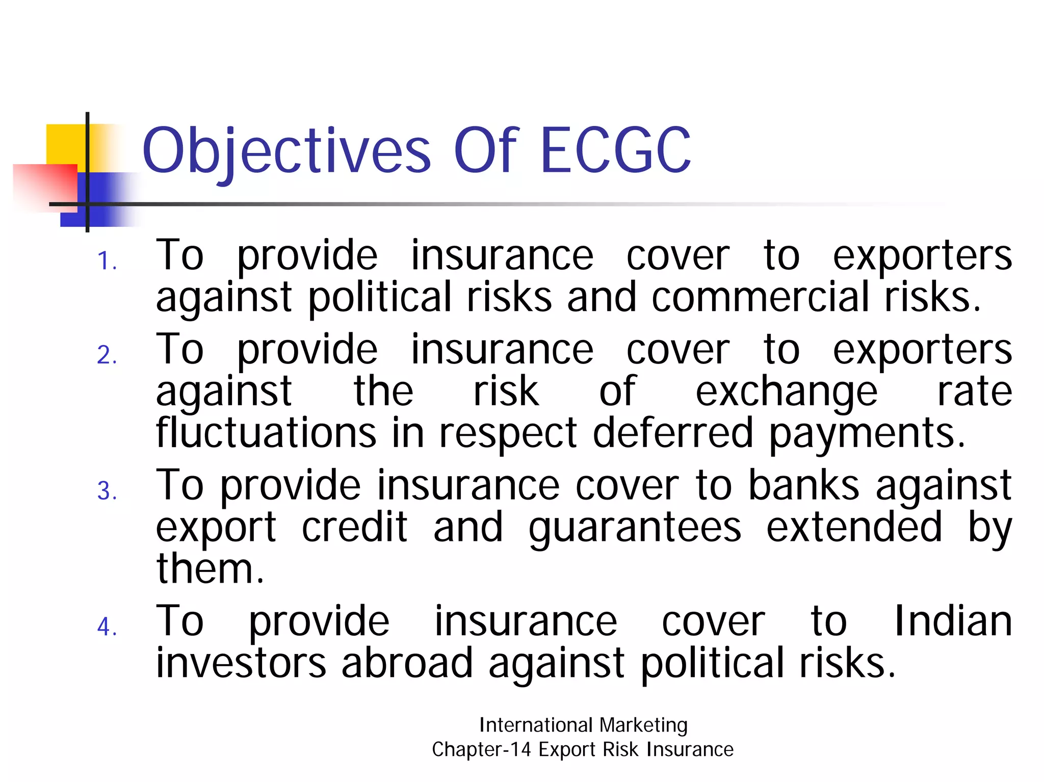 Objectives Of ECGC
1.   To provide insurance cover to exporters
     against political risks and commercial risks.
2.   To provide insurance cover to exporters
     against the risk of exchange rate
     fluctuations in respect deferred payments.
3.   To provide insurance cover to banks against
     export credit and guarantees extended by
     them.
4.   To provide insurance cover to Indian
     investors abroad against political risks.
                       International Marketing
                   Chapter-14 Export Risk Insurance
 
