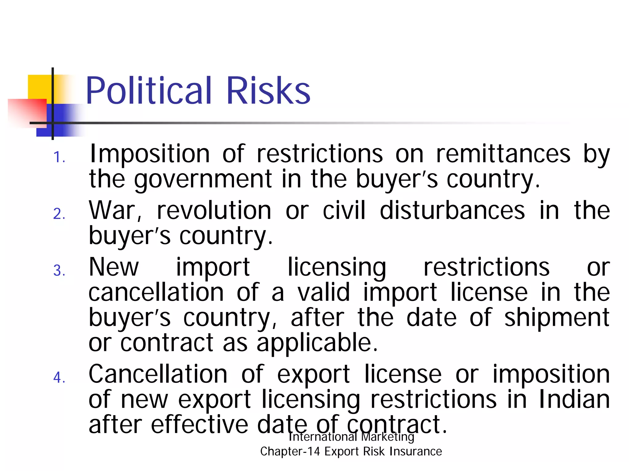 Political Risks
1.   Imposition of restrictions on remittances by
     the government in the buyer’s country.
2.   War, revolution or civil disturbances in the
     buyer’s country.
3.   New import licensing restrictions or
     cancellation of a valid import license in the
     buyer’s country, after the date of shipment
     or contract as applicable.
4.   Cancellation of export license or imposition
     of new export licensing restrictions in Indian
     after effective date of contract.
                       International Marketing
                    Chapter-14 Export Risk Insurance
 