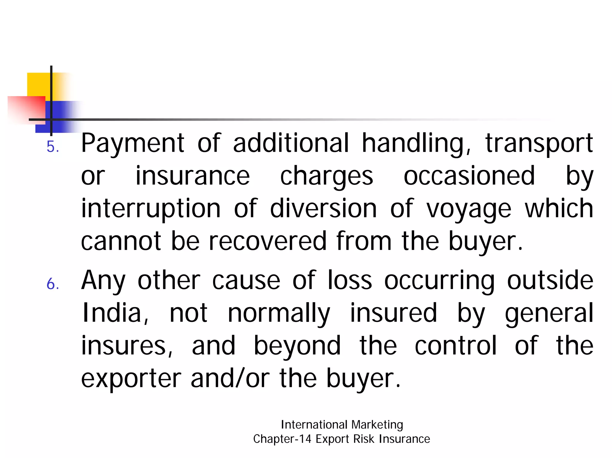 5.   Payment of additional handling, transport
     or insurance charges occasioned by
     interruption of diversion of voyage which
     cannot be recovered from the buyer.
6.   Any other cause of loss occurring outside
     India, not normally insured by general
     insures, and beyond the control of the
     exporter and/or the buyer.
                      International Marketing
                  Chapter-14 Export Risk Insurance
 