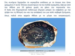 Στθ ςυνζχεια ξεχϊριηαν τα κεραµίδια ανάλογα µε το όνοµα που ιταν
γραµµζνο ς' αυτά. Όποιοσ ςυγκζντρωνε τα πιο πολλά κεραµίδια, ζφευγε από
τθν Ακινα για 10 χρόνια χωρίσ να χάνει τθν περιουςία του.
O λαόσ ςτο δθµοκρατικό πολίτευµα ςιµερα µπορεί να εκφράςει µε τθν
ψιφο του τθ κζλθςι του και τθν απόφαςι του για πολφ ςοβαρά ηθτιµατα,
όπωσ παλιά ςτθν αρχαία Ακινα µε το µζτρο του οςτρακιςµοφ.




                ΘΕΜΙΣΘΟΚΛΕΣ ΝΕΟΚΛΕΟΥΣ = ΘΕΜΙΣΤΟΚΛΗΣ υιός του ΝΕΟΚΛΕΟΥΣ
                             9ο Δθμοτικό Σχολείο Πτολεμαΐδασ
                                                                         11
                                 Τάξθ Δ'1 Ηλιάδθσ Ηλίασ
 