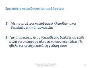 Ερωτιςεισ κατανόθςθσ του μακιματοσ:



1) Με ποια µζτρα κατάφερε ο Κλειςκζνθσ να
   κεµελιϊςει τθ δθµοκρατία;

2) Γιατί πιςτεφεισ ότι ο Κλειςκζνθσ διάλεξε ςε κάκε
  φυλι να υπάρχουν όλεσ οι κοινωνικζσ τάξεισ; Τι
  ικελε να πετφχει κατά τθ γνϊµθ ςου;



                   9ο Δθμοτικό Σχολείο Πτολεμαΐδασ
                                                     14
                       Τάξθ Δ'1 Ηλιάδθσ Ηλίασ
 
