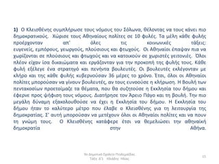 1) Ο Κλειςκζνθσ ςυμπλιρωςε τουσ νόμουσ του Σόλωνα, κζλοντασ να τουσ κάνει πιο
δθμοκρατικοφσ. Χϊριςε τουσ Ακθναίουσ πολίτεσ ςε 10 φυλζσ. Τα μζλθ κάκε φυλισ
προζρχονταν          απ'        όλεσ         τισ       κοινωνικζσ         τάξεισ:
ευγενείσ, εμπόρουσ, γεωργοφσ, πλοφςιουσ και φτωχοφσ. Οι Ακθναίοι ζπαψαν πια να
χωρίηονται ςε πλοφςιουσ και φτωχοφσ και να κατοικοφν ςε χωριςτζσ γειτονιζσ. Όλοι
πλζον είχαν ίςα δικαιϊματα και εργάηονταν για τθν προκοπι τθσ φυλισ τουσ. Κάκε
φυλι εξζλεγε ζνα ςτρατθγό και πενιντα βουλευτζσ. Οι βουλευτζσ εκλζγονταν με
κλιρο και τθσ κάκε φυλισ κυβερνοφςαν 36 μζρεσ το χρόνο. Ζτςι, όλοι οι Ακθναίοι
πολίτεσ μποροφςαν να γίνουν βουλευτζσ, αν τουσ ευνοοφςε θ κλιρωςθ. Η Βουλι των
πεντακοςίων προετοίμαηε τα κζματα, που κα ςυηθτοφςε θ Εκκλθςία του διμου και
ζφερνε προσ ψιφιςθ τουσ νόμουσ. Διατιρθςε τον Άρειο Πάγο και τθ βουλι. Τθν πιο
μεγάλθ δφναμθ εξακολουκοφςε να ζχει θ Εκκλθςία του διμου. Η Εκκλθςία του
διμου ιταν το καλφτερο μζτρο που ζλαβε ο Κλειςκζνθσ για τθ λειτουργία τθσ
δθμοκρατίασ. Σ' αυτι μποροφςαν να μετζχουν όλοι οι Ακθναίοι πολίτεσ και να πουν
τθ γνϊμθ τουσ. Ο Κλειςκζνθσ κατάφερε ζτςι να κεμελιϊςει τθν ακθναϊκι
δθμοκρατία                              ςτθν                              Ακινα.



                             9ο Δθμοτικό Σχολείο Πτολεμαΐδασ
                                                                               15
                                 Τάξθ Δ'1 Ηλιάδθσ Ηλίασ
 