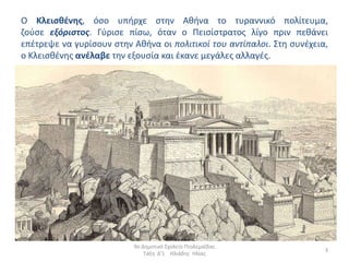 O Κλειςκζνθσ, όςο υπιρχε ςτθν Ακινα το τυραννικό πολίτευµα,
ηοφςε εξόριστος. Γφριςε πίςω, όταν ο Πειςίςτρατοσ λίγο πριν πεκάνει
επζτρεψε να γυρίςουν ςτθν Ακινα οι πολιτικοί του αντίπαλοι. Στθ ςυνζχεια,
ο Κλειςκζνθσ ανζλαβε τθν εξουςία και ζκανε µεγάλεσ αλλαγζσ.




                          9ο Δθμοτικό Σχολείο Πτολεμαΐδασ
                                                                        3
                              Τάξθ Δ'1 Ηλιάδθσ Ηλίασ
 