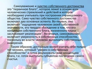 Самоуважение и чувство собственного достоинства
это "первичное благо", которое лежит в основе всех
человеческих стремлений и действий и которое
необходимо учитывать при построении справедливого
общества. Само чувство собственного достоинства
включает два основных аспекта. Во-первых, оно
включает "ощущение человеком своей собственной
значимости, его твердое убеждение в том, что его
концепция собственного блага, жизненного плана
заслуживает реализации". Во-вторых, самоуважение
включает уверенность в собственных способностях,
поскольку во власти человека выполнить собственные
намерения.
   Таким образом, достойным может считать себя только
тот человек, который "уверен в собственных
способностях" и готов реализовать свою концепцию
блага, т.е. готов выступить субъектом построения своего
счастья.
 