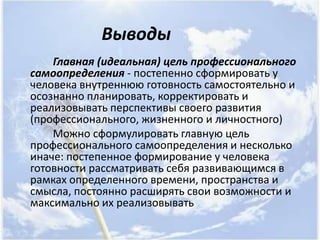 Выводы
    Главная (идеальная) цель профессионального
самоопределения - постепенно сформировать у
человека внутреннюю готовность самостоятельно и
осознанно планировать, корректировать и
реализовывать перспективы своего развития
(профессионального, жизненного и личностного)
    Можно сформулировать главную цель
профессионального самоопределения и несколько
иначе: постепенное формирование у человека
готовности рассматривать себя развивающимся в
рамках определенного времени, пространства и
смысла, постоянно расширять свои возможности и
максимально их реализовывать
 