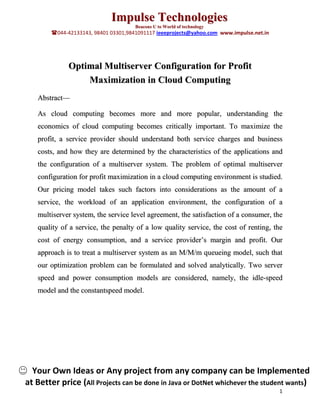 Impulse Technologies
                                      Beacons U to World of technology
        044-42133143, 98401 03301,9841091117 ieeeprojects@yahoo.com www.impulse.net.in




              Optimal Multiserver Configuration for Profit
                  Maximization in Cloud Computing
   Abstract—

   As cloud computing becomes more and more popular, understanding the
   economics of cloud computing becomes critically important. To maximize the
   profit, a service provider should understand both service charges and business
   costs, and how they are determined by the characteristics of the applications and
   the configuration of a multiserver system. The problem of optimal multiserver
   configuration for profit maximization in a cloud computing environment is studied.
   Our pricing model takes such factors into considerations as the amount of a
   service, the workload of an application environment, the configuration of a
   multiserver system, the service level agreement, the satisfaction of a consumer, the
   quality of a service, the penalty of a low quality service, the cost of renting, the
   cost of energy consumption, and a service provider’s margin and profit. Our
   approach is to treat a multiserver system as an M/M/m queueing model, such that
   our optimization problem can be formulated and solved analytically. Two server
   speed and power consumption models are considered, namely, the idle-speed
   model and the constantspeed model.




  Your Own Ideas or Any project from any company can be Implemented
at Better price (All Projects can be done in Java or DotNet whichever the student wants)
                                                                                          1
 