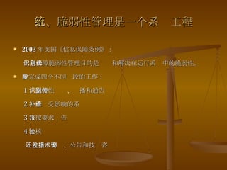 三、脆弱性管理是一个系统工程 2003 年美国《信息保障条例》： 信息保障脆弱性管理目的是识别和解决在运行系统中的脆弱性。 要完成四个不同阶段的工作： 1 、脆弱性识别、传播和通告 2 、修补受影响的系统 3 、按要求报告 4 、核验  还包括发警报、公告和技术咨询 