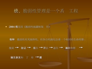三、脆弱性管理是一个系统工程 2004 年美国《脆弱性披露框架报告》 每一种脆弱性有其独特性，但各自的演化沿着一个相同的生命周期：搜索  ->  验证  ->  报告  -> 评估  -> 通告  ->  咨询和修补  -> 咨询意见和补丁发布  -> 反馈 
