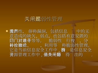 关于脆弱性管理问题 脆弱性， 俗称漏洞，包括信息资产中的无意造成的缺欠、弱点，也包括有意安置的陷门、后门等等。对脆弱性进行搜寻、分析、修补、检验、利用等统称脆弱性管理。它是当前信息安全工作中 , 特别是信息安全资源管理工作中 , 一个十分值得关注的问题。  