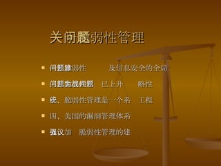 关于脆弱性管理问题 一、脆弱性问题涉及信息安全的全局 二、脆弱性问题已上升为战略性问题 三、脆弱性管理是一个系统工程 四、美国的漏洞管理体系 五、加强脆弱性管理的建议 