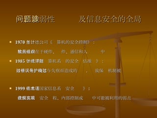 一、脆弱性问题涉及信息安全的全局 1970 年兰德公司《计算机的安全控制》： 脆弱性存在于硬件、软件、通信和人员组织中 1985 年《可信计算机系统的安全评估准则》： 由于过失、疏忽与失察而造成的错误，导致保护机制被绕过  1999 年美《国家信息系统安全术语》 : 在信息系统安全规程、内部控制或实现中可能被利用的弱点 