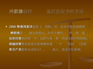 一、脆弱性问题涉及信息安全的全局 2006 年美国家科技委《联邦网络空间安全与信息保障研发计划》 脆弱性是一种缺欠和弱点，存在于硬件、软件、网络或基于计算机的系统中，包括与系统相关的安全程序和控制。脆弱性可能有意或无意地被用来对一个组织的运营（包括任务、功能和公众信心）、资产或人员造成不利影响。 