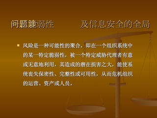 一、脆弱性问题涉及信息安全的全局 风险是一种可能性的聚合，即在一个组织系统中的某一特定脆弱性，被一个特定威胁代理者有意或无意地利用，其造成的潜在损害之大，能使系统丧失保密性、完整性或可用性，从而危机组织的运营、资产或人员。 