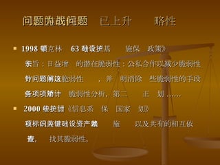 二、脆弱性问题已上升为战略性问题 1998 年克林顿 63 号令《基础设施保护政策》 宗旨：日益增长的潜在脆弱性：公私合作以减少脆弱性 方针：解决脆弱性问题，并阐明消除这些脆弱性的手段 任务：第一项脆弱性分析，第二项矫正计划 …… 2000 年美国《信息系统保护国家计划》 首项内容：标识关键基础设施资产以及共有的相互依赖  性，查找其脆弱性。 