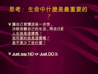思考 :  生命中什麼是最重要的 ? 讓自己習慣退後一步想 , 冷眼旁觀自己的生活 , 問自己… 人生就是這樣嗎 ? 我所要的就是這樣嗎 ? 是不是少了些什麼 ? Just say NO  or  Just DO it .  
