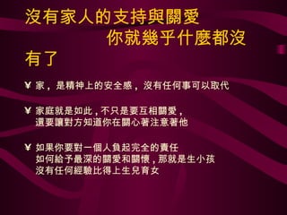 沒有家人的支持與關愛   你就幾乎什麼都沒有了 家 ,  是精神上的安全感 ,  沒有任何事可以取代 家庭就是如此 , 不只是要互相關愛 , 還要讓對方知道你在關心著注意著他 如果你要對一個人負起完全的責任 如何給予最深的關愛和關懷 , 那就是生小孩 沒有任何經驗比得上生兒育女 