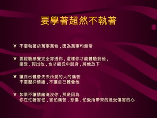 要學著超然不執著 不要執著於萬事萬物 , 因為萬事均無常  要經驗感覺完全穿透你 , 這樣你才能體驗到他 ,  接受 . 認出他 , 也才能從中脫身 , 將他放下 讓自己體會失去所愛的人的痛苦 不要壓抑情緒 , 不讓自己體會他 如果不讓情緒淹沒你 , 那是因為 你在忙著害怕 , 害怕痛苦 . 悲傷 . 怕愛所帶來的是受傷害的心 