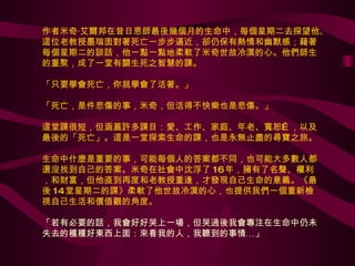作者米奇‧艾爾邦在昔日恩師最後幾個月的生命中，每個星期二去探望他。這位老教授墨瑞面對著死亡一步步逼近，卻仍保有熱情和幽默感；藉著每個星期二的談話，他一點一點地柔軟了米奇世故冷漠的心。他們師生的重聚，成了一堂有關生死之智慧的課。 「只要學會死亡，你就學會了活著。」  「死亡，是件悲傷的事，米奇，但活得不快樂也是悲傷。」 這堂課很短，但涵蓋許多課目：愛、工作、家庭、年老、寬恕…，以及最後的「死亡」。這是一堂探索生命的課，也是永無止盡的尋寶之旅。 生命中什麼是重要的事，可能每個人的答案都不同，也可能大多數人都還沒找到自己的答案。米奇在社會中沈浮了 16 年，擁有了名聲、權利，和財富，但他直到再度和老教授重逢，才發現自己生命的意義。《最後 14 堂星期二的課》柔軟了他世故冷漠的心，也提供我們一個重新檢視自己生活和價值觀的角度。 「若有必要的話，我會好好哭上一場，但哭過後我會專注在生命中仍未失去的種種好東西上面：來看我的人，我聽到的事情…」 