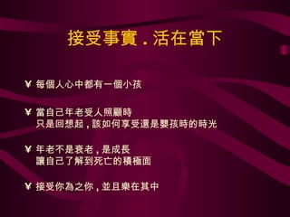 接受事實 . 活在當下 每個人心中都有一個小孩 當自己年老受人照顧時 只是回想起 , 該如何享受還是嬰孩時的時光 年老不是衰老 , 是成長 讓自己了解到死亡的積極面 接受你為之你 , 並且樂在其中 
