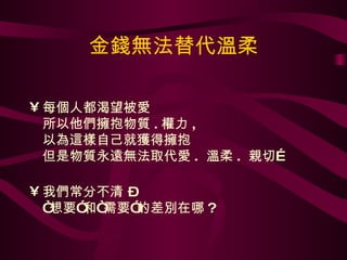 金錢無法替代溫柔 每個人都渴望被愛 所以他們擁抱物質 . 權力 , 以為這樣自己就獲得擁抱 但是物質永遠無法取代愛 .  溫柔 .  親切… 我們常分不清 –  “想要”和“需要”的差別在哪 ? 