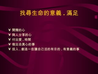 找尋生命的意義 . 滿足 開闊的心 與人分享的心 付出愛 . 時間 做出自真心的事 投入 . 創造一些讓自己活的有目的 . 有意義的事 