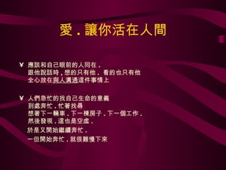 愛 . 讓你活在人間 應該和自己眼前的人同在 .  跟他說話時 , 想的只有他 .  看的也只有他 全心放在 與人溝通 這件事情上 人們急忙的找自己生命的意義 到處奔忙 . 忙著找尋 想著下一輛車 . 下一棟房子 . 下一個工作 . 然後發現 . 這也是空虛 .  於是又開始繼續奔忙 .  一但開始奔忙 . 就很難慢下來 