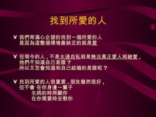 找到所愛的人 我們常滿心企望的找到一個所愛的人 是因為這整個環境最缺乏的就是 愛 但現今的人 , 不是 太過自私 就是 無法真正愛人和被愛 , 他們不知道自己是誰 ? 所以又怎會知道和自己結婚的是誰呢 ? 找到所愛的人很重要 , 朋友雖然很好 , 但不會 在你身邊一輩子   生病的時照顧你    在你需要時安慰你 