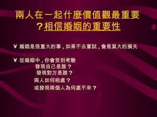 兩人在一起什麼價值觀最重要 ? 相信婚姻的重要性 婚姻是很重大的事 , 如果不去嘗試 , 會是莫大的損失 從婚姻中 , 你會受到考驗   發現自己是誰 ?   發現對方是誰 ? 兩人如何相處 ? 或發現兩個人為何處不來 ? 