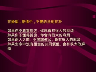 在婚姻 . 愛情中 , 不變的法則在於 如果你 不尊重對方 , 你就會有很大的麻煩 如果你 不懂得折衷 , 你會有很大的麻煩 如果兩人之間 , 不開誠佈公 , 會有很大的麻煩 如果生命中 沒有相當的共同價值 , 會有很大的麻煩 
