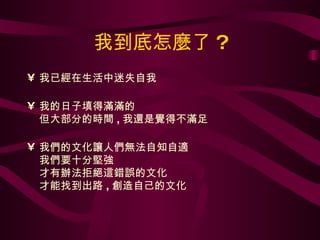 我到底怎麼了 ? 我已經在生活中迷失自我 我的日子填得滿滿的 但大部分的時間 , 我還是覺得不滿足 我們的文化讓人們無法自知自適 我們要十分堅強 才有辦法拒絕這錯誤的文化 才能找到出路 , 創造自己的文化 
