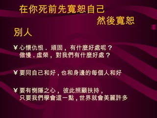 在你死前先寬恕自己   然後寬恕別人 心懷仇恨 .  頑固 ,  有什麼好處呢 ? 傲慢 . 虛榮 ,  對我們有什麼好處 ? 要同自己和好 , 也和身邊的每個人和好 要有惻隱之心 ,  彼此照顧扶持 , 只要我們學會這一點 , 世界就會美麗許多 