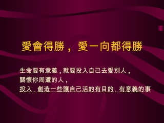 愛會得勝 ,  愛一向都得勝 生命要有意義 , 就要投入自己去愛別人 , 關懷你周遭的人 , 投入 . 創造一些讓自己活的有目的 . 有意義的事 