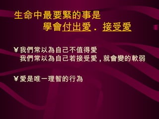 生命中最要緊的事是   學會 付出愛 .  接受愛 我們常以為自己不值得愛 我們常以為自己若接受愛 , 就會變的軟弱 愛是唯一理智的行為 