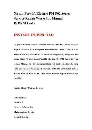 Nissan Forklift Electric P01 P02 Series
Service Repair Workshop Manual
DOWNLOAD


INSTANT DOWNLOAD

Original Factory Nissan Forklift Electric P01 P02 Series Service

Repair Manual is a Complete Informational Book. This Service

Manual has easy-to-read text sections with top quality diagrams and

instructions. Trust Nissan Forklift Electric P01 P02 Series Service

Repair Manual will give you everything you need to do the job. Save

time and money by doing it yourself, with the confidence only a

Nissan Forklift Electric P01 P02 Series Service Repair Manual can

provide.



Service Repair Manual Covers:



Introduction

Foreword

General Information

Maintenance / Service

Control System
 