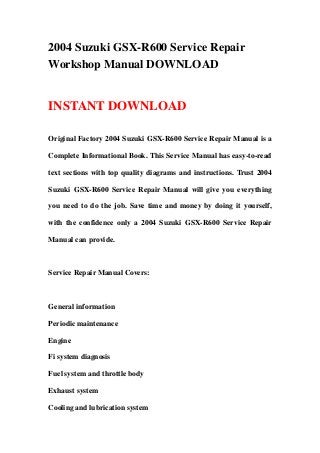 2004 Suzuki GSX-R600 Service Repair
Workshop Manual DOWNLOAD


INSTANT DOWNLOAD

Original Factory 2004 Suzuki GSX-R600 Service Repair Manual is a

Complete Informational Book. This Service Manual has easy-to-read

text sections with top quality diagrams and instructions. Trust 2004

Suzuki GSX-R600 Service Repair Manual will give you everything

you need to do the job. Save time and money by doing it yourself,

with the confidence only a 2004 Suzuki GSX-R600 Service Repair

Manual can provide.



Service Repair Manual Covers:



General information

Periodic maintenance

Engine

Fi system diagnosis

Fuel system and throttle body

Exhaust system

Cooling and lubrication system
 