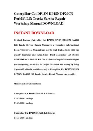 Caterpillar Cat DP15N DP18N DP20CN
Forklift Lift Trucks Service Repair
Workshop Manual DOWNLOAD

INSTANT DOWNLOAD
Original Factory Caterpillar Cat DP15N DP18N DP20CN Forklift

Lift Trucks Service Repair Manual is a Complete Informational

Book. This Service Manual has easy-to-read text sections with top

quality diagrams and instructions. Trust Caterpillar Cat DP15N

DP18N DP20CN Forklift Lift Trucks Service Repair Manual will give

you everything you need to do the job. Save time and money by doing

it yourself, with the confidence only a Caterpillar Cat DP15N DP18N

DP20CN Forklift Lift Trucks Service Repair Manual can provide.



Models and Serial Numbers:



Caterpillar Cat DP15N Forklift Lift Trucks

T16D-50001 and up

T16D-60001 and up



Caterpillar Cat DP18N Forklift Lift Trucks

T16D-70001 and up
 