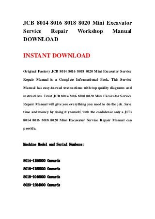 JCB 8014 8016 8018 8020 Mini Excavator
Service  Repair    Workshop    Manual
DOWNLOAD

INSTANT DOWNLOAD

Original Factory JCB 8014 8016 8018 8020 Mini Excavator Service

Repair Manual is a Complete Informational Book. This Service

Manual has easy-to-read text sections with top quality diagrams and

instructions. Trust JCB 8014 8016 8018 8020 Mini Excavator Service

Repair Manual will give you everything you need to do the job. Save

time and money by doing it yourself, with the confidence only a JCB

8014 8016 8018 8020 Mini Excavator Service Repair Manual can

provide.



Machine Model and Serial Numbers:



8014-1156000 Onwards

8016-1155000 Onwards

8018-1046000 Onwards

8020-1284000 Onwards
 