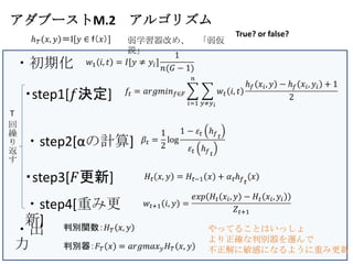 アダブーストM.2 アルゴリズム
                             True? or false?
               弱学習器改め、 「弱仮
               説」
・初期化


T
回
繰
り   ・step2[αの計算]
返
す




 ・step4[重み更
 新]
・出                      やってることはいっしょ
                        より正確な判別器を選んで
力                       不正解に敏感になるように重み更新
 