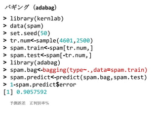 バギング（adabag）
> library(kernlab)
> data(spam)
> set.seed(50)
> tr.num<-sample(4601,2500)
> spam.train<-spam[tr.num,]
> spam.test<-spam[-tr.num,]
> library(adabag)
> spam.bag<-bagging(type~.,data=spam.train)
> spam.predict<-predict(spam.bag,spam.test)
> 1-spam.predict$error
[1] 0.9057592
 予測誤差 正判別率％
 
