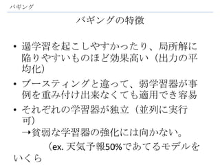 バギング

        バギングの特徴

• 過学習を起こしやすかったり、局所解に
  陥りやすいものほど効果高い（出力の平
  均化）
• ブースティングと違って、弱学習器が事
  例を重み付け出来なくても適用でき容易
• それぞれの学習器が独立（並列に実行
  可）
  ➝貧弱な学習器の強化には向かない。
     （ex. 天気予報50%であてるモデルを
いくら
 