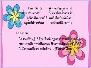 ผู้ใดจะเรียนรู้        พิเคราะห์ ดูครูอาจารย์
    เทียงแท้ ว่าพิสดาร
       ่                           ทั้งพุทธไสยจึ่งควรเรียน
           แต่ สักเป็ นแพทย์ ได้   คัมภีร์ไสยไม่ จาเนียร
         ครูน้ันไม่ ควรเรียน          จะนาตนให้ หลงทาง

ถอดความ
  ใครจะเรียนรู้ ก็ต้องเชื่อฟั งครูบาอาจารย์ วิเคราะห์ ดู
  อย่ างละเอียดทางศีลธรรม ก็ควรจะเป็ นแพทย์ ไม่ ได้ ถ้า
  ไม่ มีความเชี่ยวชาญไม่ มีความรู้ก็ไม่ ควรเรียน
 