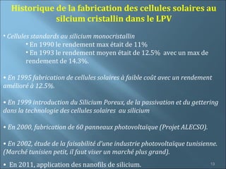 Historique de la fabrication des cellules solaires au
             silcium cristallin dans le LPV
• Cellules standards au silicium monocristallin
         • En 1990 le rendement max était de 11%
         • En 1993 le rendement moyen était de 12.5% avec un max de
         rendement de 14.3%.

• En 1995 fabrication de cellules solaires à faible coût avec un rendement
amélioré à 12.5%.

• En 1999 introduction du Silicium Poreux, de la passivation et du gettering
dans la technologie des cellules solaires au silicium

• En 2000, fabrication de 60 panneaux photovoltaïque (Projet ALECSO).

• En 2002, étude de la faisabilité d’une industrie photovoltaïque tunisienne.
(Marché tunisien petit, il faut viser un marché plus grand).
• En 2011, application des nanofils de silicium.                          13
 