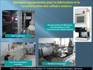 Quelques équipements pour la fabrication et la
         caractérisation des cellules solaires




                                                   Machine (Pasan CT 801) pour
                                                       caractérisation I-V sous
                                                  éclairement des cellules solaires


  Four à diffusion




Four IR à atmosphère
      contrôlée                                     Machine à sérigraphie

                                                                                                       14
 2ème Salon International de l'Energie Solaire, 13 – 14 février 2013, Palais des Congrès – Marrakech
 