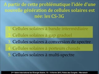 A partir de cette problématique l’idée d’une
nouvelle génération de cellules solaires est
               née: les CS-3G

  1. Cellules solaires à bande intermédiaire
  2. Cellules solaires à gap graduel
  3. Cellules solaires à conversion de spectre
  4. Cellules solaires à porteurs chauds
  5. Cellules solaires à multi-spectre


                                                                                                         31
   2ème Salon International de l'Energie Solaire, 13 – 14 février 2013, Palais des Congrès – Marrakech
 