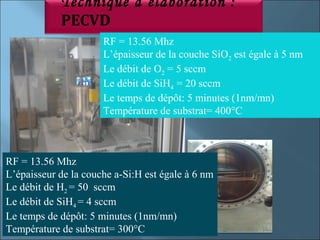 Technique d’élaboration :
            PECVD
                      RF = 13.56 Mhz
                      L’épaisseur de la couche SiO2 est égale à 5 nm
                      Le débit de O2 = 5 sccm
                      Le débit de SiH4 = 20 sccm
                      Le temps de dépôt: 5 minutes (1nm/mn)
                      Température de substrat= 400°C



RF = 13.56 Mhz
L’épaisseur de la couche a-Si:H est égale à 6 nm
Le débit de H2 = 50 sccm
Le débit de SiH4 = 4 sccm
Le temps de dépôt: 5 minutes (1nm/mn)
Température de substrat= 300°C
 